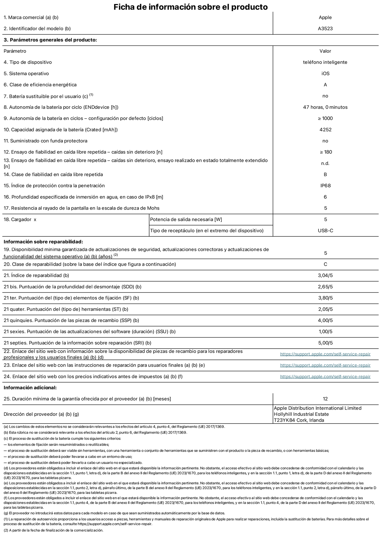 Ficha de información de producto del iPhone 17 Pro, modelo A3523. Suministrado por Apple Distribution International Limited con sede en Hollyhill Industrial Estate, T23 YK84 Cork (Irlanda). Tipo de dispositivo: Teléfono inteligente. Sistema operativo: iOS. Clase de eficiencia energética: A. Batería sustituible por el usuario: No. Autonomía de la batería por ciclo: 47 horas. Autonomía de la batería en ciclos (configuración por defecto): ≥ 1.000. Capacidad asignada de la batería: 4.252 mAh. Suministrado con funda protectora: No. Caídas sin deterioro en ensayo de fiabilidad en caída libre repetida: ≥ 180. Caídas sin deterioro en ensayo de fiabilidad en caída libre repetida realizado en estado totalmente extendido: No aplicable. Clase de fiabilidad en caída libre repetida: B. Índice de protección contra la penetración: IP68. Profundidad especificada de inmersión en agua, en caso de iPx8 (metros): 6. Resistencia al rayado de la pantalla en la escala de dureza de Mohs: 5. Potencia de salida necesaria del cargador: 5 W. Tipo de receptáculo del cargador (en el extremo del dispositivo): USB‑C. Disponibilidad mínima garantizada de actualizaciones de seguridad, correctoras y de funcionalidad del sistema operativo: 5 años. Clase de reparabilidad: C. Índice de reparabilidad: 3,04/5. Puntuación de la profundidad del desmontaje (SDD): 2,65/5. Puntuación de los elementos de fijación: 3,80/5. Puntuación de las herramientas: 2,05/5. Puntuación de las piezas de recambio: 4/5. Puntuación de las actualizaciones de software: 1/5. Puntuación de la información sobre reparación: 5/5. Enlace del sitio web con información sobre la disponibilidad de piezas de recambio para reparadores profesionales y usuarios finales: https://support.apple.com/es-es/self-service-repair. Enlace del sitio web con las instrucciones de reparación para usuarios finales: https://support.apple.com/es-es/self-service-repair. Enlace del sitio web con los precios indicativos antes de impuestos: https://support.apple.com/es-es/self-service-repair. Se ofrece una garantía general de 12 meses.