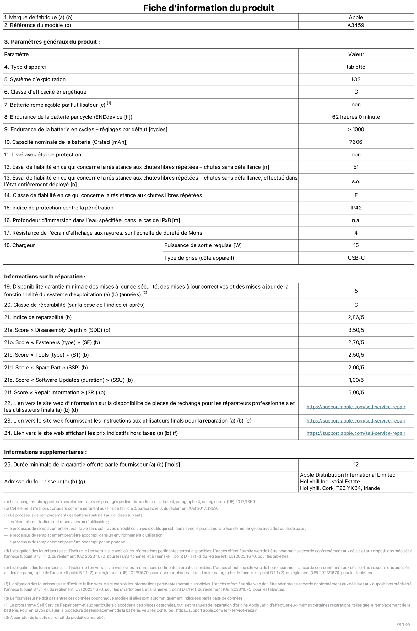Fiche d’informations produit de l’iPad Air 11 pouces Wi‑Fi, modèle A3459. Fournie par Apple Distribution International Limited, Hollyhill Industrial Estate. Cork, T23 YK84, Irlande. Type d’appareil : tablette. Système d’exploitation : iOS. Classe d’efficacité énergétique : G. Batterie remplaçable par l’utilisateur : non. Endurance de la batterie par cycle : 62 heures. Endurance de la batterie en cycles – réglages par défaut : supérieure ou égale à 1 000. Capacité nominale de la batterie : 7 606 mAh. Livré avec étui de protection : non. Essai de fiabilité en ce qui concerne la résistance aux chutes libres répétées – chutes sans défaillance : 51. Essai de fiabilité en ce qui concerne la résistance aux chutes libres répétées – chutes sans défaillance, effectué dans l’état entièrement déployé : non applicable. Classe de fiabilité en ce qui concerne la résistance aux chutes libres répétées : E. Indice de protection contre la pénétration : IP42. Profondeur d’immersion dans l’eau spécifiée, dans le cas de l’IPx8 : non applicable. Résistance de l’écran d’affichage aux rayures sur l’échelle de dureté de Mohs : 4. Puissance de sortie requise du chargeur : 15 W. Type de prise (côté appareil) : USB‑C. Disponibilité garantie minimale des mises à jour de sécurité, des mises à jour correctives et des mises à jour de la fonctionnalité du système d’exploitation : 5 ans. Classe de réparabilité : C. Indice de réparabilité : 2,86/5. Score pour la profondeur de désassemblage (SDD) : 3,50/5. Score pour les éléments de fixation : 2,70/5. Score pour les outils : 2,50/5. Score pour les pièces de rechange : 2,00/5. Score pour la mise à jour des logiciels : 1,00/5. Score pour les informations concernant la réparation : 5,00/5. Lien vers le site web d’information sur la disponibilité des pièces de rechange pour les réparateurs professionnels et les utilisateurs finals : https://support.apple.com/self-service-repair. Lien vers le site web fournissant les instructions aux utilisateurs finals pour la réparation : https://support.apple.com/self-service-repair. Lien vers le site web affichant les prix indicatifs hors taxes : https://support.apple.com/self-service-repair. Garantie générale de 12 mois offerte.