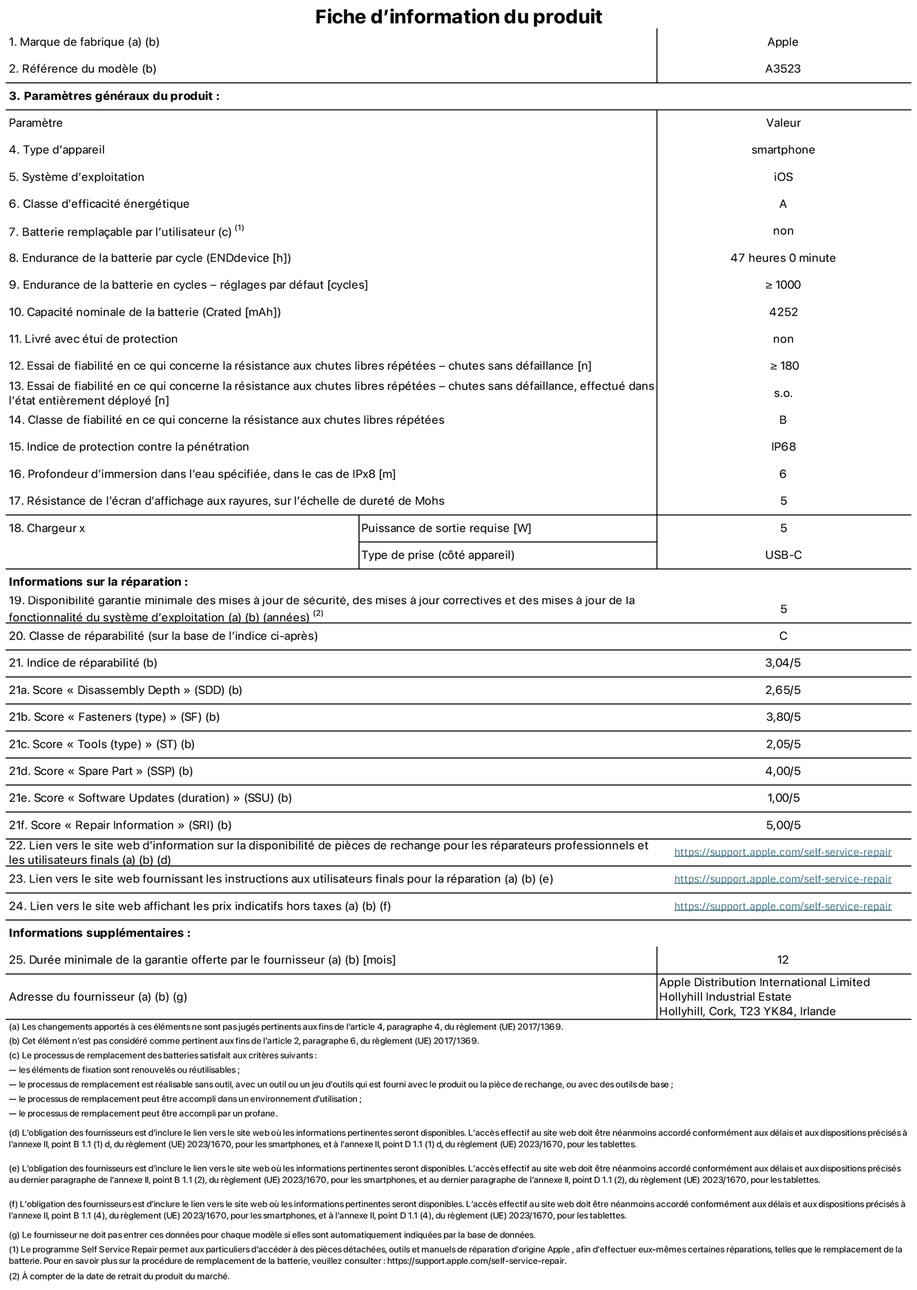 Fiche d’informations produit de l’iPhone 17 Pro, modèle A3523. Fournie par Apple Distribution International Limited, Hollyhill Industrial Estate. Cork, T23 YK84, Irlande. Type d’appareil : smartphone. Système d’exploitation : iOS. Classe d’efficacité énergétique : A. Batterie remplaçable par l’utilisateur : non. Endurance de la batterie par cycle : 47 heures. Endurance de la batterie en cycles – réglages par défaut : supérieure ou égale à 1 000. Capacité nominale de la batterie : 4 252 mAh. Livré avec étui de protection : non. Essai de fiabilité en ce qui concerne la résistance aux chutes libres répétées – chutes sans défaillance : supérieur ou égal à 180. Essai de fiabilité en ce qui concerne la résistance aux chutes libres répétées – chutes sans défaillance, effectué dans l’état entièrement déployé : non applicable. Classe de fiabilité en ce qui concerne la résistance aux chutes libres répétées : B. Indice de protection contre la pénétration : IP68. Profondeur d’immersion dans l’eau spécifiée, dans le cas de l’IPx8 : 6 mètres. Résistance de l’écran d’affichage aux rayures, sur l’échelle de dureté de Mohs : 5. Puissance de sortie requise du chargeur : 5 W. Type de prise (côté appareil) : USB‑C. Disponibilité garantie minimale des mises à jour de sécurité, des mises à jour correctives et des mises à jour de la fonctionnalité du système d’exploitation : 5 ans. Classe de réparabilité : C. Indice de réparabilité : 3,04/5. Score pour la profondeur de désassemblage (SDD) : 2,65/5. Score pour les éléments de fixation : 3,80/5. Score pour les outils : 2,05/5. Score pour les pièces de rechange : 4,00/5. Score pour la mise à jour des logiciels : 1,00/5. Score pour les informations concernant la réparation : 5,00/5. Lien vers le site web d’information sur la disponibilité des pièces de rechange pour les réparateurs professionnels et les utilisateurs finals : https://support.apple.com/fr-fr/self-service-repair. Lien vers le site web fournissant les instructions aux utilisateurs finals pour la réparation : https://support.apple.com/fr-fr/self-service-repair. Lien vers le site web affichant les prix indicatifs hors taxes : https://support.apple.com/fr-fr/self-service-repair. Garantie générale de 12 mois offerte.