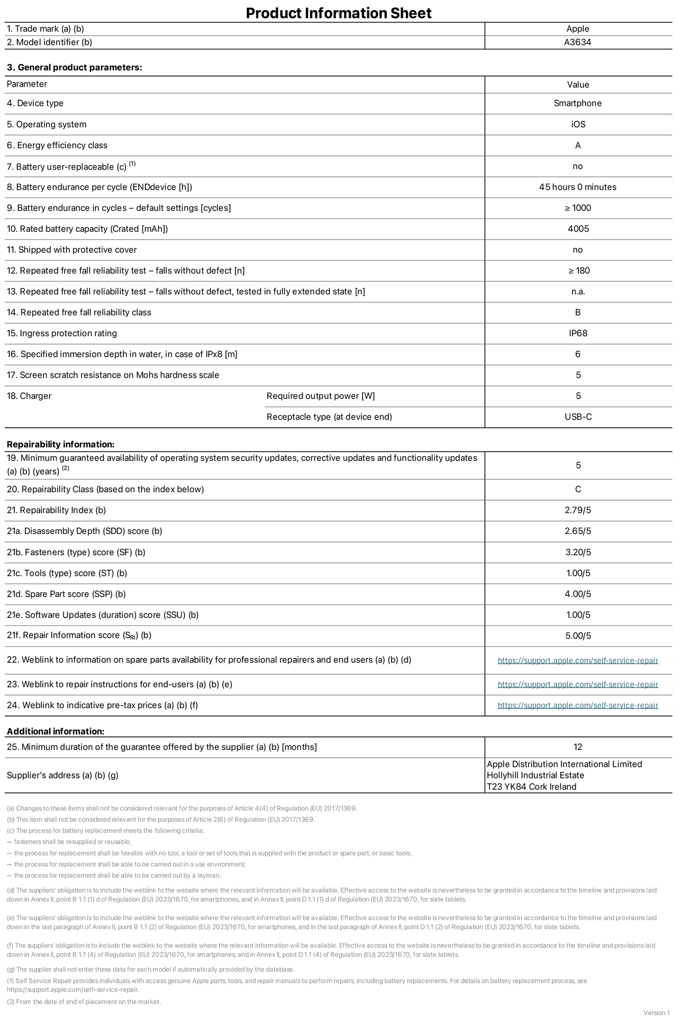 Product information sheet for iPhone 17e, model A3634. Supplied by Apple Distribution International Limited, Hollyhill Industrial Estate. Cork, Ireland, T23 YK84. Device type: smartphone. Operating system: iOS. Energy efficiency class: A. Battery user-replaceable: no. Battery endurance per cycle: 45 hours. Battery endurance in cycles — default settings: greater than or equal to 1,000. Rated battery capacity: 4,005 milliampere-hours. Shipped with protective cover: no. Repeated free fall reliability test — falls without defect: greater than or equal to 180. Repeated free fall reliability test — falls without defect tested in fully extended state: not applicable. Repeated free fall in reliability class: B. Ingress protection rating: IP68. Specified immersion depth in water, in case of iPx8: 6 metres. Screen scratch resistance on Mohs hardness scale: 5. Charger required output power: 5 watts. Charger receptacle type (at device end): USB-C. Minimum guaranteed availability of operating system security updates, corrective updates and functionality updates: 5 years. Repairability class: C. Repairability index: 2.79/5. Disassembly Depth (SDD) score: 2.65/5. Fasteners score: 3.20/5. Tools score: 1.00/5. Spare part score: 4.00/5. Software updates score: 1.00/5. Repair information score: 5.00/5. Weblink to information on spare parts availability for professional repairers and end-users: https://support.apple.com/self-service-repair. Weblink to repair instructions for end-users: https://support.apple.com/self-service-repair. Weblink to indicative pre-tax prices: https://support.apple.com/self-service-repair. 12-month general guarantee offered.