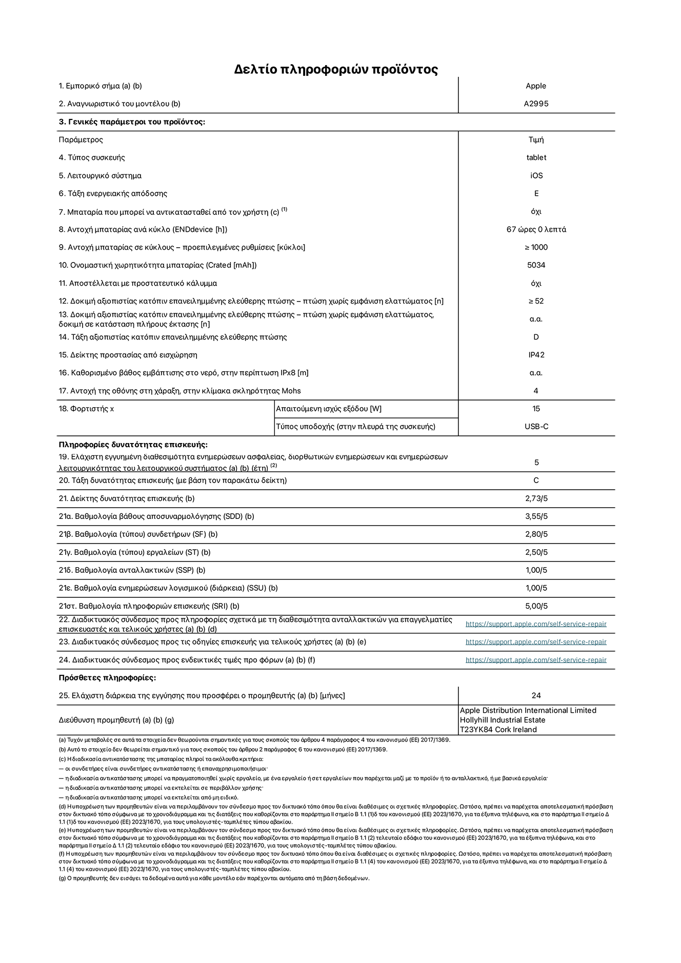 Φύλλο πληροφοριών προϊόντος για το iPad mini Wi-Fi + Cellular, μοντέλο A2995. Παρέχεται από την Apple Distribution International Limited, Hollyhill Industrial Estate. Cork, Ιρλανδία, T23 YK84. Τύπος συσκευής: τάμπλετ. Λειτουργικό σύστημα: iOS. Τάξη ενεργειακής απόδοσης: E. Δυνατότητα αντικατάστασης μπαταρίας από τον χρήστη: όχι. Αντοχή μπαταρίας: 67 ώρες. Αντοχή μπαταρίας σε κύκλους: Μεγαλύτερη ή ίση του 1000. Ονομαστική χωρητικότητα μπαταρίας: 5034 mAh. Δοκιμή αξιοπιστίας κατόπιν επανειλημμένης ελεύθερης πτώσης, πτώσεις χωρίς βλάβη: περισσότερες ή ίσες με 52. Τάξη αξιοπιστίας κατόπιν επανειλημμένης ελεύθερης πτώσης: D. Αξιολόγηση προστασίας από εισχώρηση: IP42. Ανθεκτικότητα οθόνης στις γρατζουνιές στην κλίμακα σκληρότητας Mohs: 4. Απαιτούμενη ισχύς εξόδου φορτιστή: 15 W. Τύπος υποδοχής ηλεκτρικού ρεύματος φορτιστή: USB-C. Ελάχιστη εγγυημένη διαθεσιμότητα ενημερώσεων ασφαλείας, διορθωτικών ενημερώσεων και ενημερώσεων λειτουργικότητας λειτουργικού συστήματος: 5 έτη. Τάξη επιδιορθωσιμότητας: C. Δείκτης επιδιορθωσιμότητας: 2,73/5. Βαθμολογία βάθους αποσυναρμολόγησης: 3,55/5. Βαθμολογία συνδετήρων: 2,80/5. Βαθμολογία εργαλείων: 2,50/5. Βαθμολογία ανταλλακτικών: 1,00/5. Βαθμολογία ενημερώσεων λογισμικού: 1,00/5. Βαθμολογία πληροφοριών επιδιόρθωσης: 5,00/5. Διαδικτυακός σύνδεσμος με πληροφορίες για τη διαθεσιμότητα ανταλλακτικών για επαγγελματίες τεχνικούς και τελικούς χρήστες: https://support.apple.com/self-service-repair. Διαδικτυακός σύνδεσμος με πληροφορίες επιδιόρθωσης για τελικούς χρήστες: https://support.apple.com/self-service-repair. Διαδικτυακός σύνδεσμος με ενδεικτικές τιμές προ φόρου: https://support.apple.com/self-service-repair. Προσφέρεται 24μηνη γενική εγγύηση.
