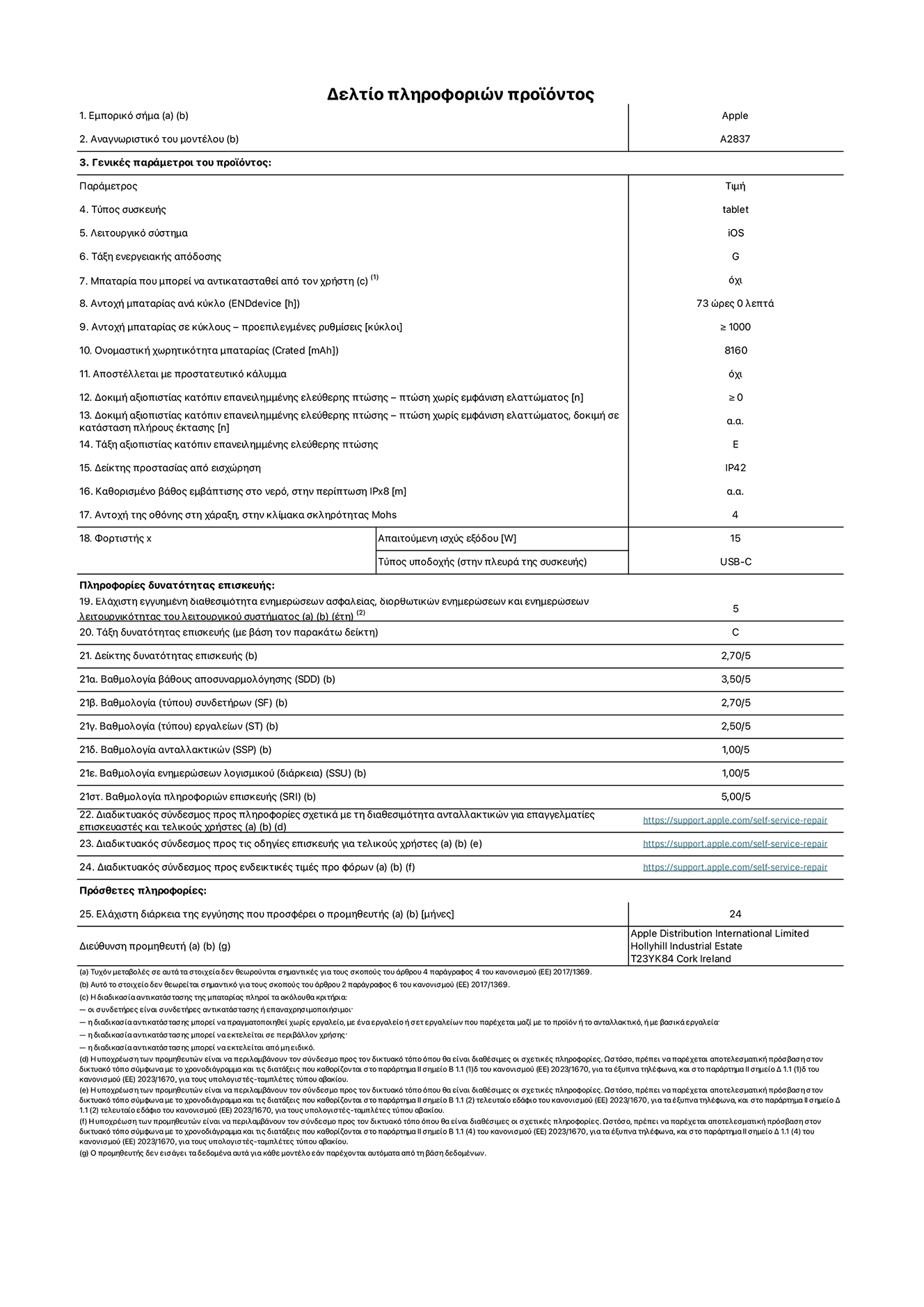Φύλλο πληροφοριών προϊόντος για το iPad Pro Wi-Fi + Cellular 11 ιντσών. Μοντέλο A2837. Παρέχεται από την Apple Distribution International Limited, Hollyhill Industrial Estate. Cork, Ιρλανδία, T23 YK84. Τύπος συσκευής: τάμπλετ. Λειτουργικό σύστημα: iOS. Τάξη ενεργειακής απόδοσης: G. Δυνατότητα αντικατάστασης μπαταρίας από τον χρήστη: όχι. Αντοχή μπαταρίας: 73 ώρες. Αντοχή μπαταρίας σε κύκλους: ≥ 1000. Ονομαστική χωρητικότητα μπαταρίας: 8160 mAh. Δοκιμή αξιοπιστίας κατόπιν επανειλημμένης ελεύθερης πτώσης, πτώσεις χωρίς βλάβη: ≥ 0. Τάξη αξιοπιστίας κατόπιν επανειλημμένης ελεύθερης πτώσης: E. Αξιολόγηση προστασίας από εισχώρηση: IP42. Ανθεκτικότητα οθόνης στις γρατζουνιές στην κλίμακα σκληρότητας Mohs: 4. Απαιτούμενη ισχύς εξόδου φορτιστή: 15 W. Τύπος υποδοχής ηλεκτρικού ρεύματος φορτιστή: USB-C. Ελάχιστη εγγυημένη διαθεσιμότητα ενημερώσεων ασφαλείας, διορθωτικών ενημερώσεων και ενημερώσεων λειτουργικότητας λειτουργικού συστήματος: 5 έτη. Τάξη επιδιορθωσιμότητας: C. Δείκτης επιδιορθωσιμότητας: 2,70/5. Βαθμολογία βάθους αποσυναρμολόγησης: 3,50/5. Βαθμολογία συνδετήρων: 2,70/5. Βαθμολογία εργαλείων: 2,50/5. Βαθμολογία ανταλλακτικών: 1,00/5. Βαθμολογία ενημερώσεων λογισμικού: 1,00/5. Βαθμολογία πληροφοριών επιδιόρθωσης: 5,00/5. Διαδικτυακός σύνδεσμος με πληροφορίες για τη διαθεσιμότητα ανταλλακτικών για επαγγελματίες τεχνικούς και τελικούς χρήστες: https://support.apple.com/self-service-repair. Διαδικτυακός σύνδεσμος με πληροφορίες επιδιόρθωσης για τελικούς χρήστες: https://support.apple.com/self-service-repair. Διαδικτυακός σύνδεσμος με ενδεικτικές τιμές προ φόρου: https://support.apple.com/self-service-repair. Προσφέρεται 24μηνη γενική εγγύηση.