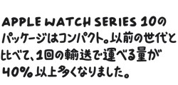 Apple Watch Series 10のパッケージはコンパクト。以前の世代と比べて、1回の輸送で運べる量が40%以上多くなりました